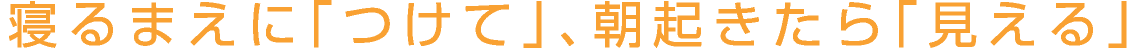 寝るまえに「つけて」、朝起きたら「見える」